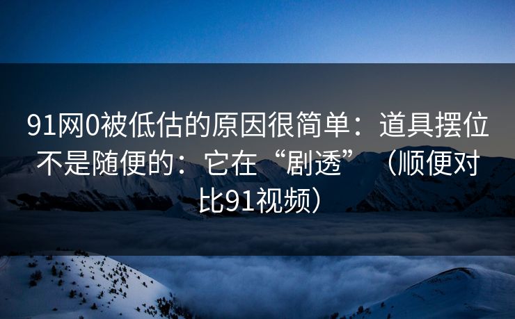 91网0被低估的原因很简单：道具摆位不是随便的：它在“剧透”（顺便对比91视频）