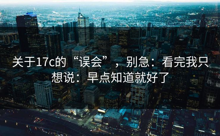 关于17c的“误会”，别急：看完我只想说：早点知道就好了