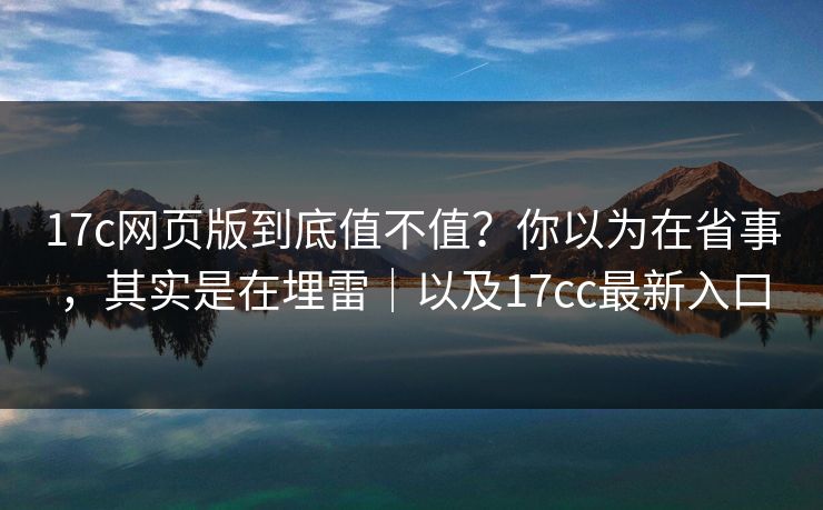 17c网页版到底值不值？你以为在省事，其实是在埋雷｜以及17cc最新入口