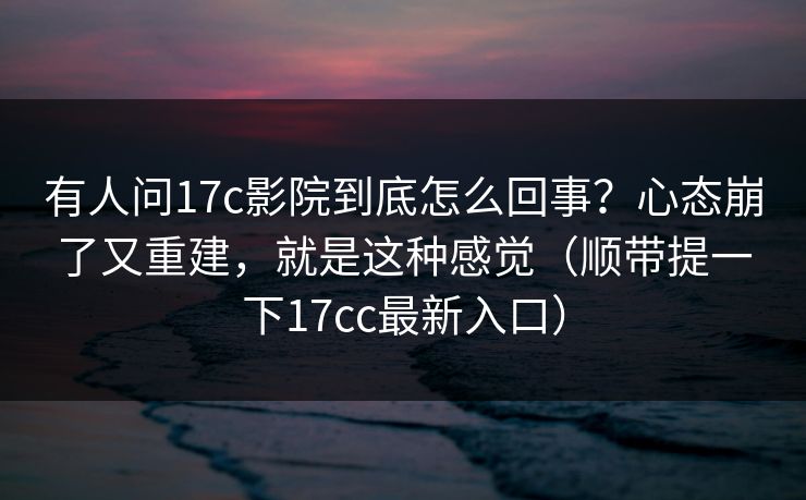 有人问17c影院到底怎么回事？心态崩了又重建，就是这种感觉（顺带提一下17cc最新入口）