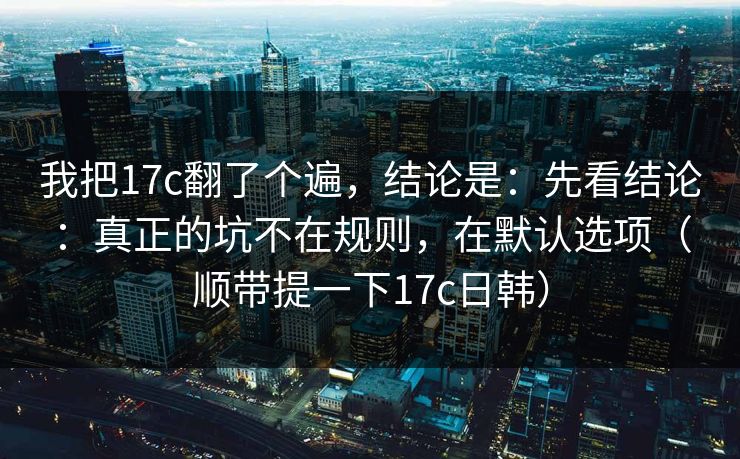 我把17c翻了个遍，结论是：先看结论：真正的坑不在规则，在默认选项（顺带提一下17c日韩）