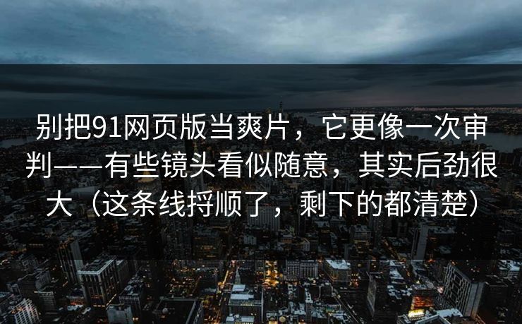 别把91网页版当爽片，它更像一次审判——有些镜头看似随意，其实后劲很大（这条线捋顺了，剩下的都清楚）