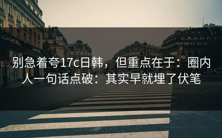 别急着夸17c日韩，但重点在于：圈内人一句话点破：其实早就埋了伏笔