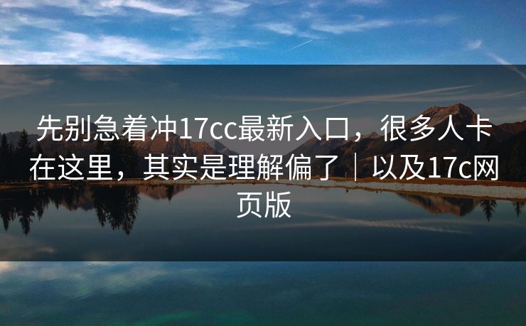 先别急着冲17cc最新入口，很多人卡在这里，其实是理解偏了｜以及17c网页版