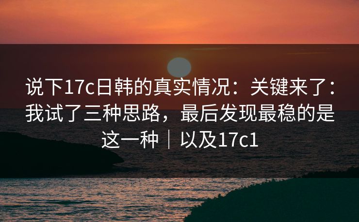 说下17c日韩的真实情况：关键来了：我试了三种思路，最后发现最稳的是这一种｜以及17c1