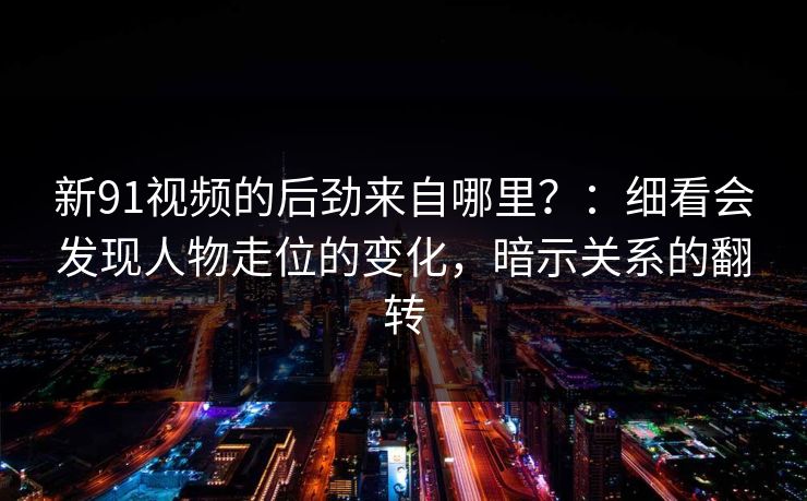 新91视频的后劲来自哪里？：细看会发现人物走位的变化，暗示关系的翻转