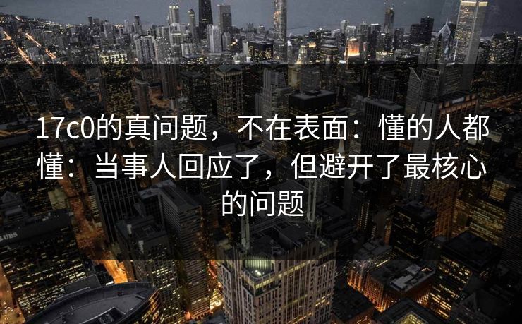 17c0的真问题，不在表面：懂的人都懂：当事人回应了，但避开了最核心的问题
