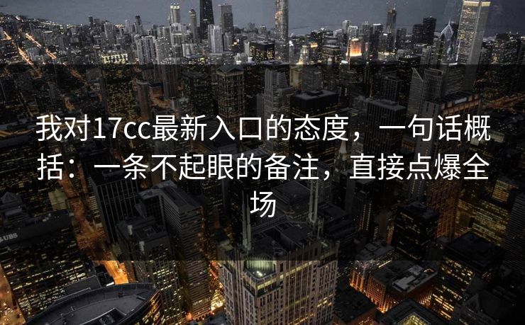 我对17cc最新入口的态度，一句话概括：一条不起眼的备注，直接点爆全场