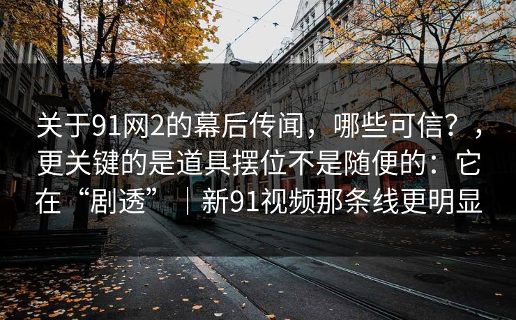 关于91网2的幕后传闻，哪些可信？，更关键的是道具摆位不是随便的：它在“剧透”｜新91视频那条线更明显