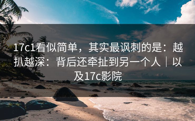 17c1看似简单，其实最讽刺的是：越扒越深：背后还牵扯到另一个人｜以及17c影院