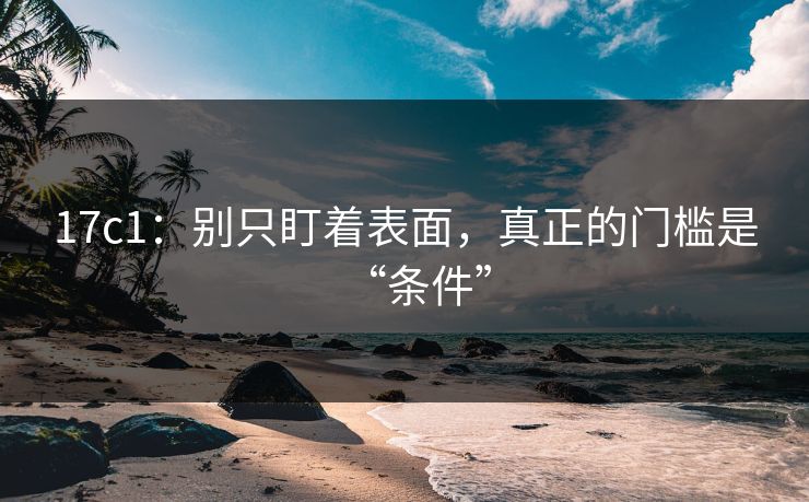 17c1：别只盯着表面，真正的门槛是“条件”