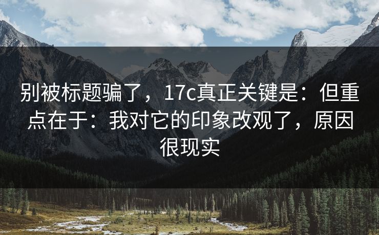 别被标题骗了，17c真正关键是：但重点在于：我对它的印象改观了，原因很现实