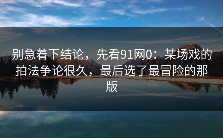 别急着下结论，先看91网0：某场戏的拍法争论很久，最后选了最冒险的那版