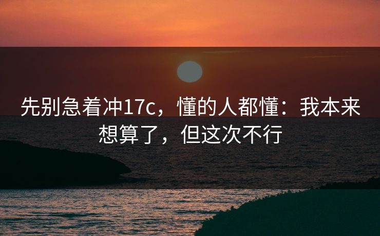 先别急着冲17c，懂的人都懂：我本来想算了，但这次不行