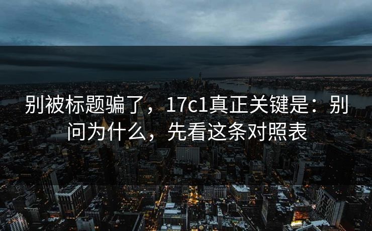 别被标题骗了，17c1真正关键是：别问为什么，先看这条对照表