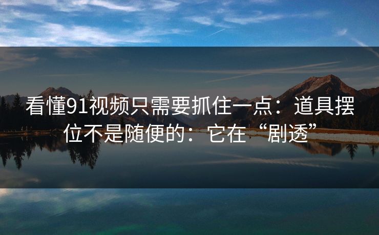 看懂91视频只需要抓住一点：道具摆位不是随便的：它在“剧透”