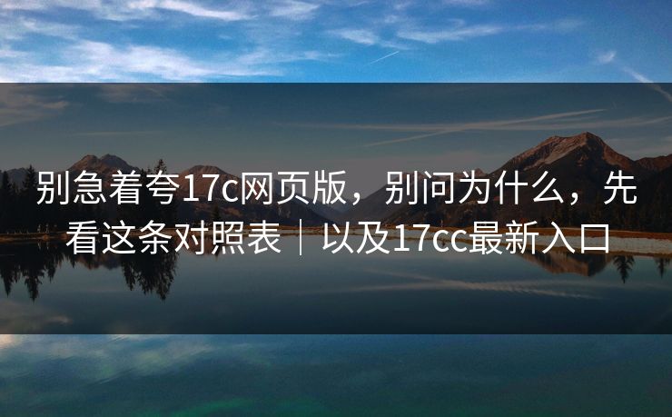 别急着夸17c网页版，别问为什么，先看这条对照表｜以及17cc最新入口