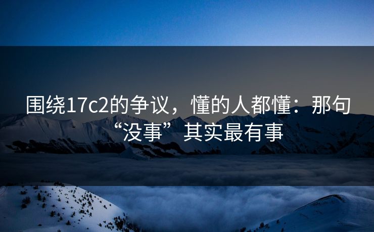 围绕17c2的争议，懂的人都懂：那句“没事”其实最有事