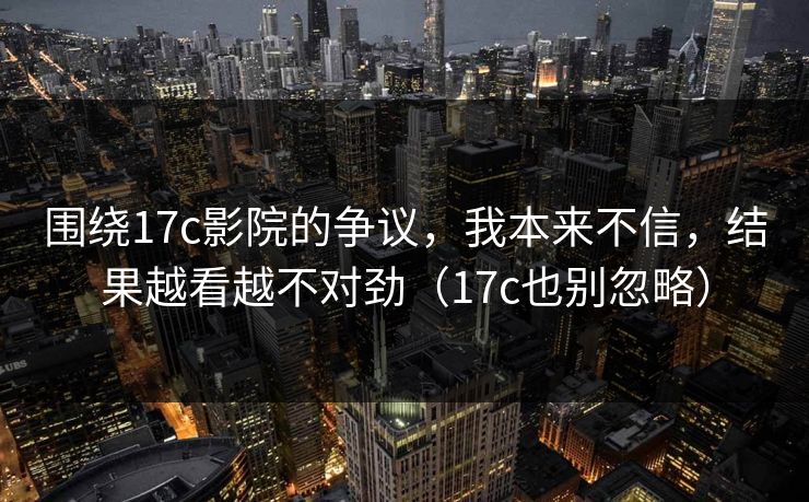 围绕17c影院的争议，我本来不信，结果越看越不对劲（17c也别忽略）  第1张
