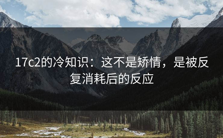 17c2的冷知识：这不是矫情，是被反复消耗后的反应  第1张