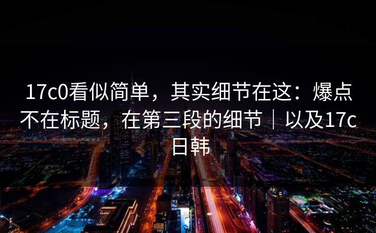 17c0看似简单，其实细节在这：爆点不在标题，在第三段的细节｜以及17c日韩  第1张