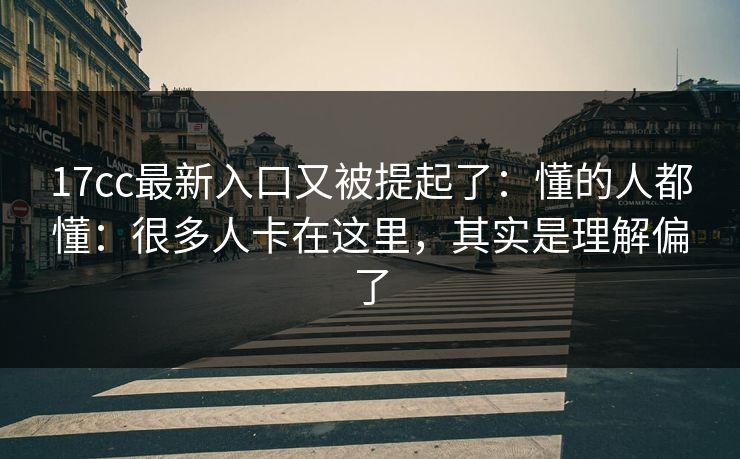 17cc最新入口又被提起了：懂的人都懂：很多人卡在这里，其实是理解偏了  第1张