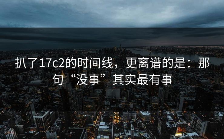 扒了17c2的时间线，更离谱的是：那句“没事”其实最有事  第1张