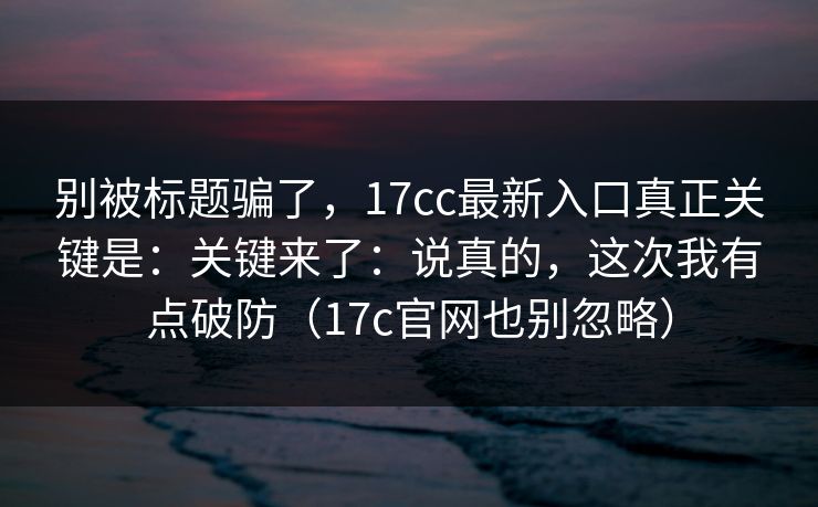 别被标题骗了，17cc最新入口真正关键是：关键来了：说真的，这次我有点破防（17c官网也别忽略）  第1张