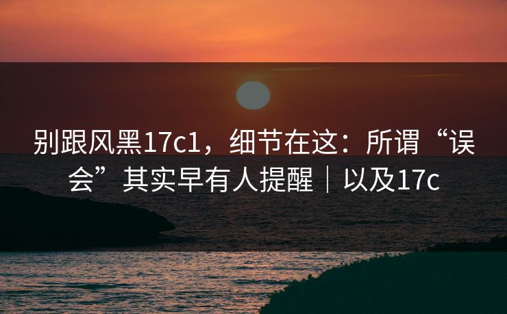 别跟风黑17c1，细节在这：所谓“误会”其实早有人提醒｜以及17c  第1张