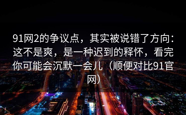 91网2的争议点，其实被说错了方向：这不是爽，是一种迟到的释怀，看完你可能会沉默一会儿（顺便对比91官网）  第1张