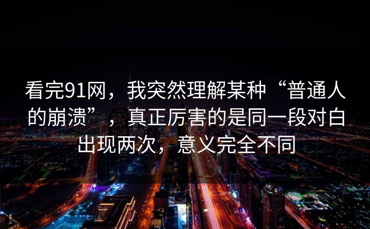 看完91网，我突然理解某种“普通人的崩溃”，真正厉害的是同一段对白出现两次，意义完全不同