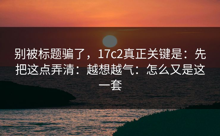 别被标题骗了，17c2真正关键是：先把这点弄清：越想越气：怎么又是这一套