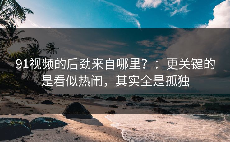 91视频的后劲来自哪里？：更关键的是看似热闹，其实全是孤独  第1张