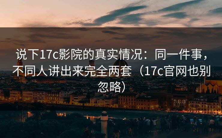 说下17c影院的真实情况:同一件事,不同人讲出来完全两套(17c官网也别忽略) 第1张 说下17c影院的真实情况:同一件事,不同人讲出来完全两套(17c官网也别忽略) 第1张