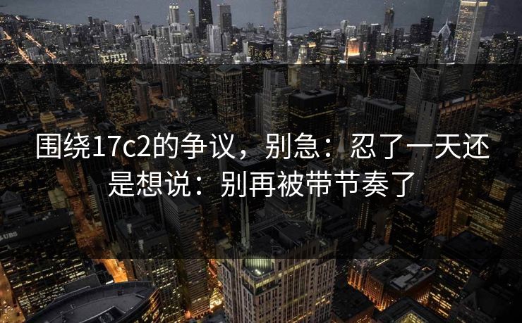 围绕17c2的争议，别急：忍了一天还是想说：别再被带节奏了  第1张