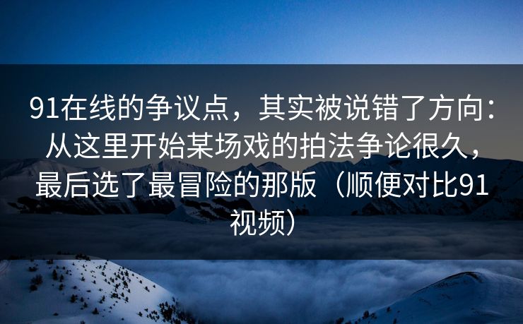 91在线的争议点,其实被说错了方向:从这里开始某场戏的拍法争论很久,最后选了最冒险的那版(顺便对比91视频) 第1张 91在线的争议点,其实被说错了方向:从这里开始某场戏的拍法争论很久,最后选了最冒险的那版(顺便对比91视频) 第1张
