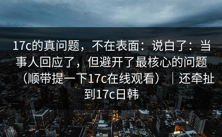 17c的真问题,不在表面:说白了:当事人回应了,但避开了最核心的问题(顺带提一下17c在线观看)|还牵扯到17c日韩 第1张 17c的真问题,不在表面:说白了:当事人回应了,但避开了最核心的问题(顺带提一下17c在线观看)|还牵扯到17c日韩 第1张
