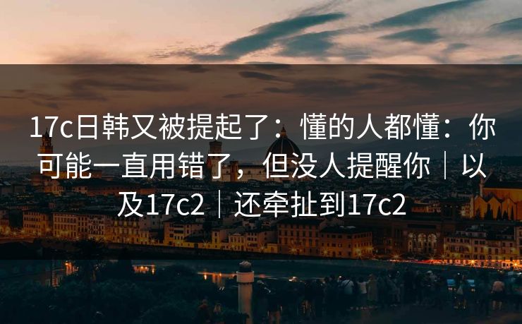 17c日韩又被提起了:懂的人都懂:你可能一直用错了,但没人提醒你|以及17c2|还牵扯到17c2 第1张 17c日韩又被提起了:懂的人都懂:你可能一直用错了,但没人提醒你|以及17c2|还牵扯到17c2 第1张