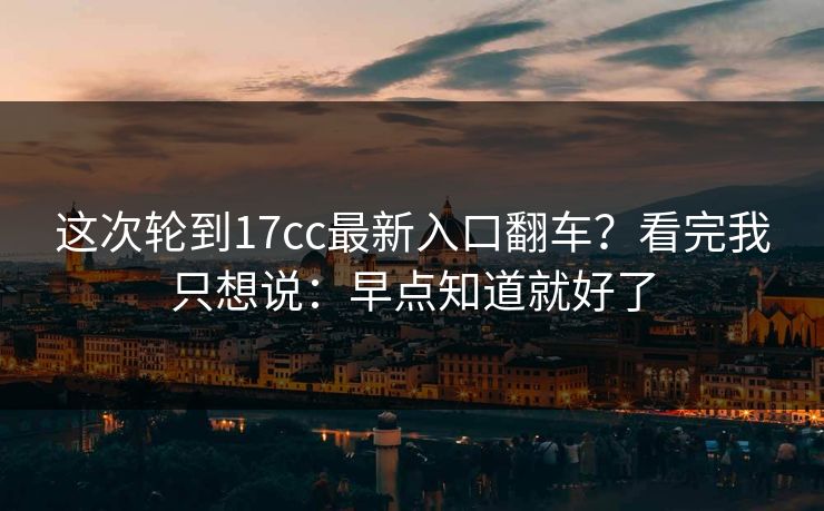 这次轮到17cc最新入口翻车？看完我只想说：早点知道就好了