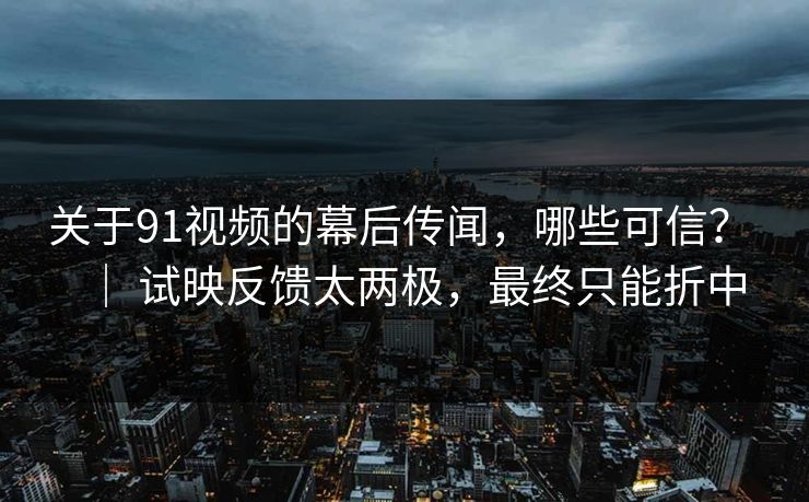 关于91视频的幕后传闻，哪些可信？ ｜ 试映反馈太两极，最终只能折中