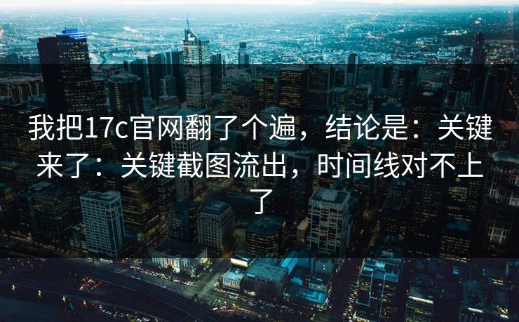 我把17c官网翻了个遍，结论是：关键来了：关键截图流出，时间线对不上了