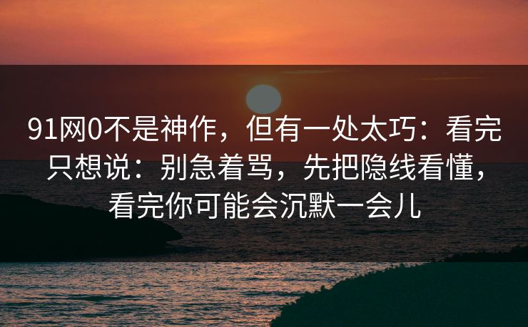 91网0不是神作,但有一处太巧:看完只想说:别急着骂,先把隐线看懂,看完你可能会沉默一会儿 91网0不是神作,但有一处太巧:看完只想说:别急着骂,先把隐线看懂,看完你可能会沉默一会儿