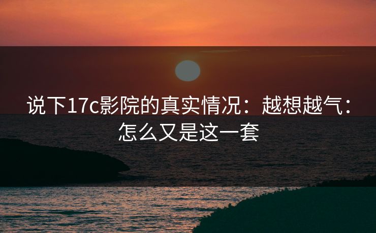 说下17c影院的真实情况：越想越气：怎么又是这一套