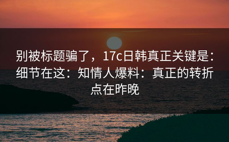 别被标题骗了,17c日韩真正关键是:细节在这:知情人爆料:真正的转折点在昨晚 第1张 别被标题骗了,17c日韩真正关键是:细节在这:知情人爆料:真正的转折点在昨晚 第1张